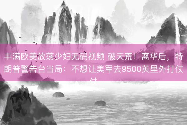 丰满欧美放荡少妇无码视频 破天荒！离华后，特朗普警告台当局：不想让美军去9500英里外打仗