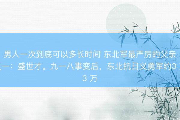 男人一次到底可以多长时间 东北军最严厉的父亲之一：盛世才。九一八事变后，东北抗日义勇军约3 万