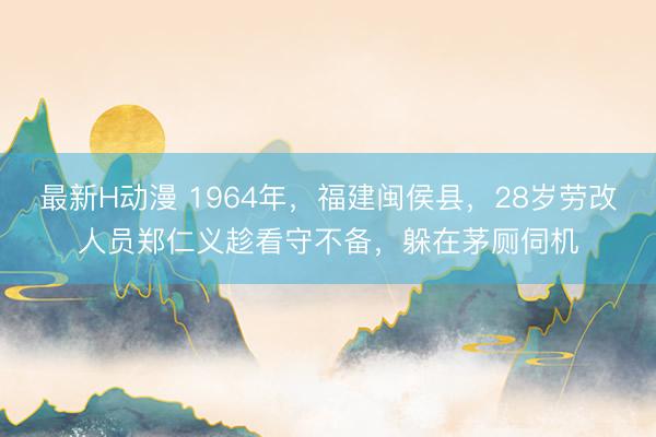 最新H动漫 1964年，福建闽侯县，28岁劳改人员郑仁义趁看守不备，躲在茅厕伺机