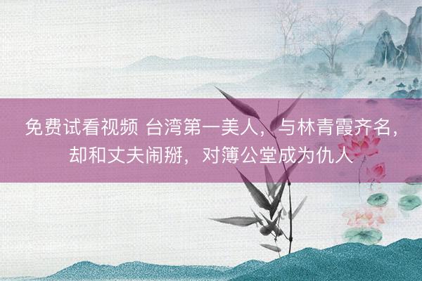 免费试看视频 台湾第一美人,与林青霞齐名,却和丈夫闹掰,对簿公堂成为仇人