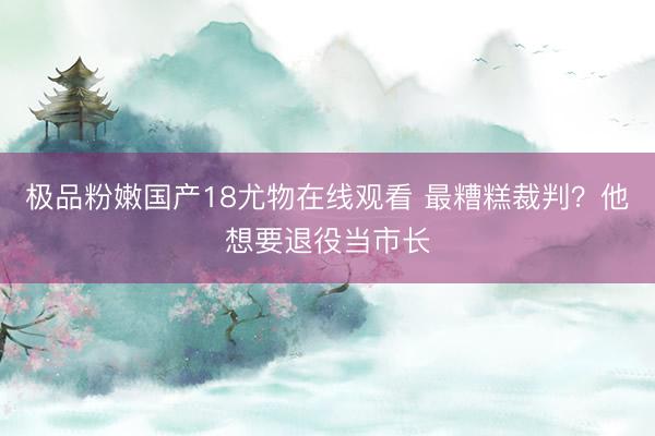极品粉嫩国产18尤物在线观看 最糟糕裁判？他想要退役当市长