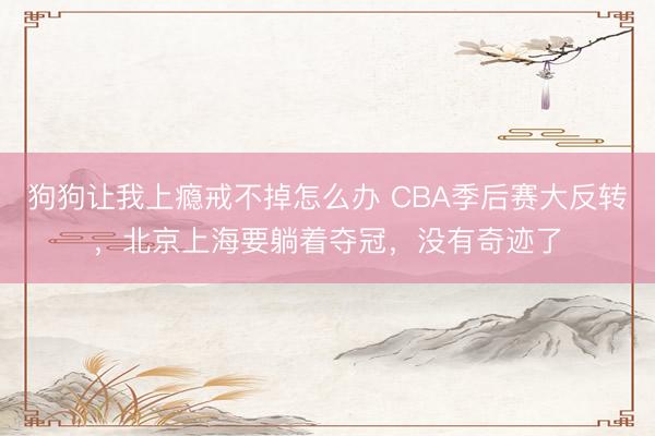 狗狗让我上瘾戒不掉怎么办 CBA季后赛大反转，北京上海要躺着夺冠，没有奇迹了