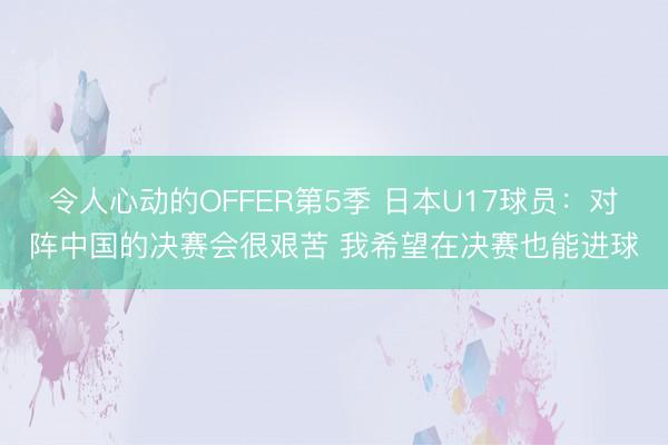 令人心动的OFFER第5季 日本U17球员：对阵中国的决赛会很艰苦 我希望在决赛也能进球