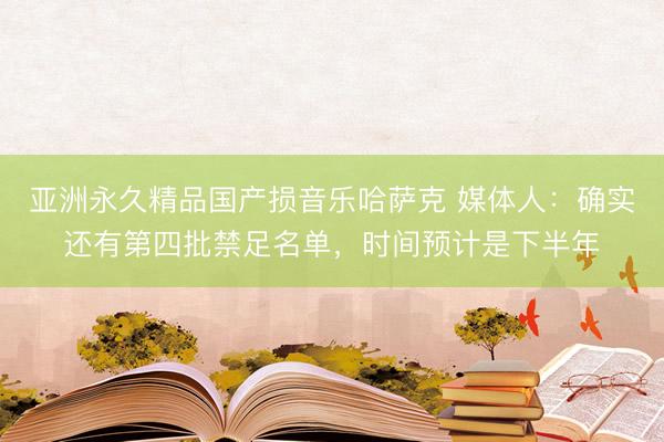 亚洲永久精品国产损音乐哈萨克 媒体人：确实还有第四批禁足名单，时间预计是下半年