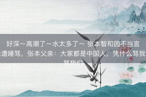 好深～高潮了～水太多了～ 张本智和因不当言论遭唾骂，张本父亲：大家都是中国人，凭什么骂我们
