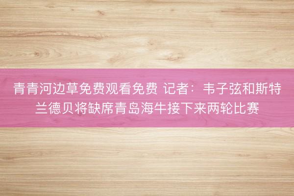 青青河边草免费观看免费 记者：韦子弦和斯特兰德贝将缺席青岛海牛接下来两轮比赛