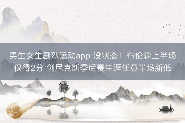 男生女生剧烈运动app 没状态！布伦森上半场仅得2分 创尼克斯季后赛生涯任意半场新低
