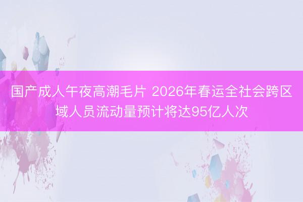 国产成人午夜高潮毛片 2026年春运全社会跨区域人员流动量预计将达95亿人次