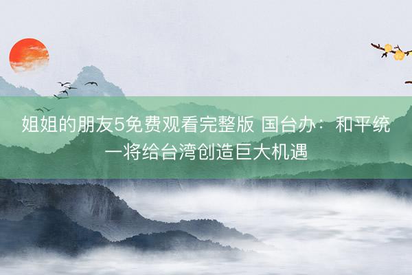 姐姐的朋友5免费观看完整版 国台办:和平统一将给台湾创造巨大机遇