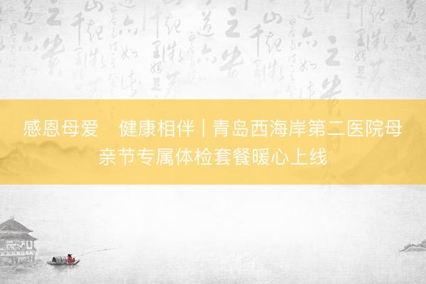 感恩母爱・健康相伴 | 青岛西海岸第二医院母亲节专属体检套餐暖心上线