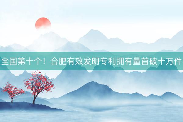 全国第十个！合肥有效发明专利拥有量首破十万件