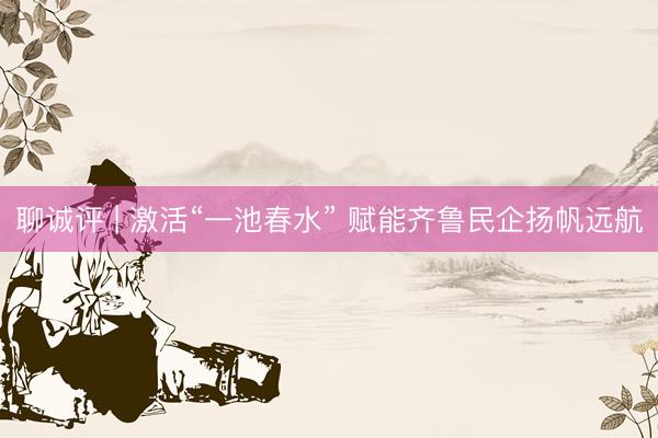 聊诚评 | 激活“一池春水” 赋能齐鲁民企扬帆远航