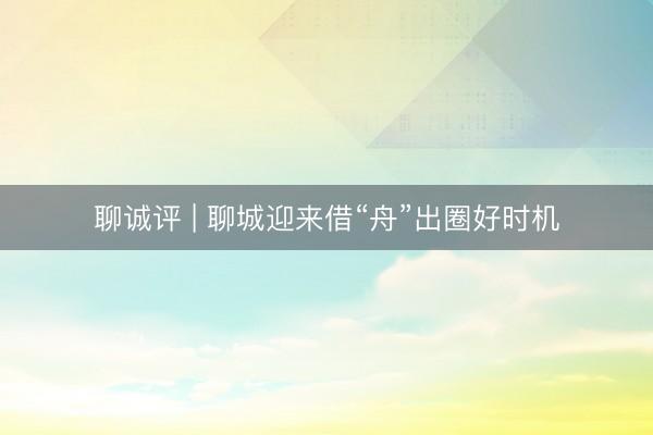 聊诚评 | 聊城迎来借“舟”出圈好时机