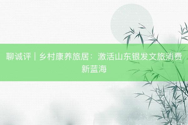 聊诚评 | 乡村康养旅居：激活山东银发文旅消费新蓝海