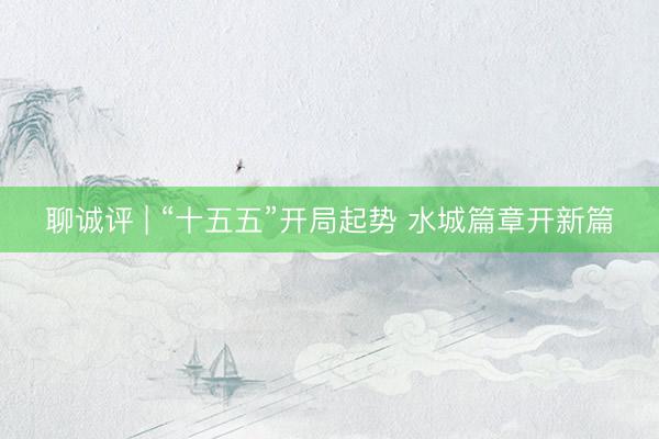 聊诚评 | “十五五”开局起势 水城篇章开新篇