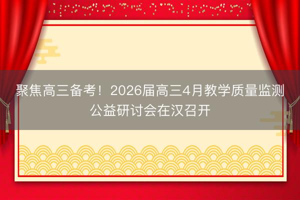 聚焦高三备考!2026届高三4月教学质量监测公益研讨会在汉召开