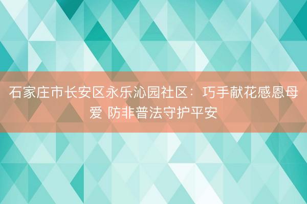 石家庄市长安区永乐沁园社区:巧手献花感恩母爱 防非普法守护平安