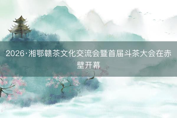 2026·湘鄂赣茶文化交流会暨首届斗茶大会在赤壁开幕
