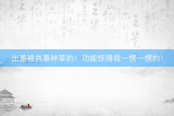 出差被共事种草的！功能惊得我一愣一愣的！