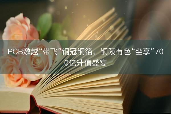 PCB激越“带飞”铜冠铜箔，铜陵有色“坐享”700亿升值盛宴