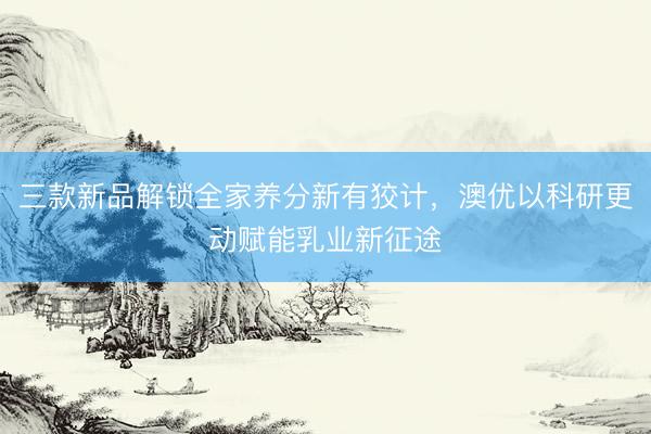 三款新品解锁全家养分新有狡计，澳优以科研更动赋能乳业新征途