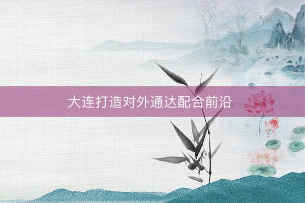大连打造对外通达配合前沿 