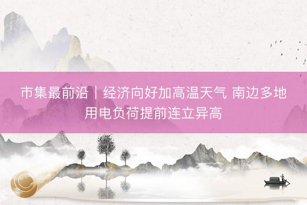 市集最前沿｜经济向好加高温天气 南边多地用电负荷提前连立异高