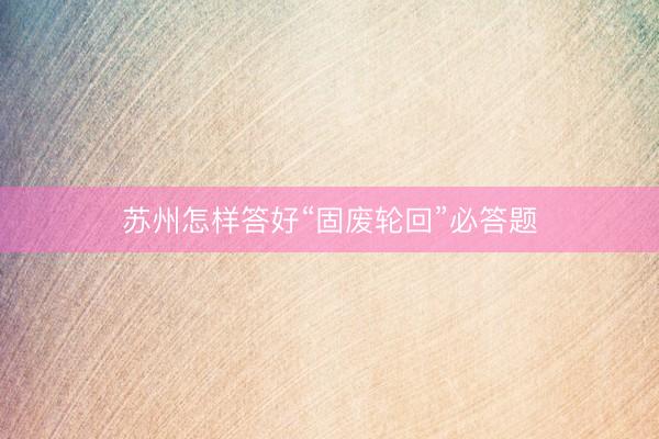 苏州怎样答好“固废轮回”必答题