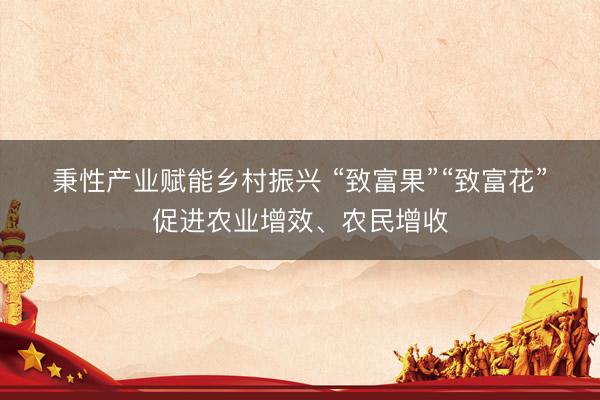 秉性产业赋能乡村振兴 “致富果”“致富花”促进农业增效、农民增收