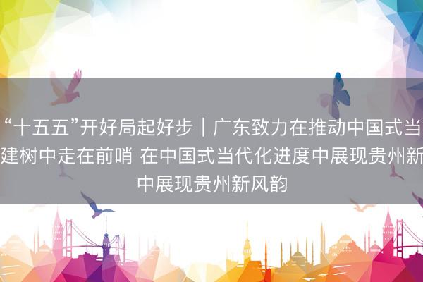 “十五五”开好局起好步｜广东致力在推动中国式当代化建树中走在前哨 在中国式当代化进度中展现贵州新风韵