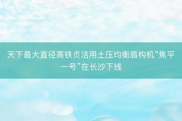 天下最大直径高铁贞洁用土压均衡盾构机“焦平一号”在长沙下线