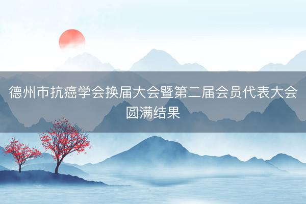 德州市抗癌学会换届大会暨第二届会员代表大会圆满结果