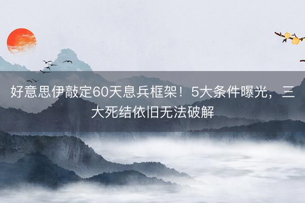 好意思伊敲定60天息兵框架！5大条件曝光，三大死结依旧无法破解