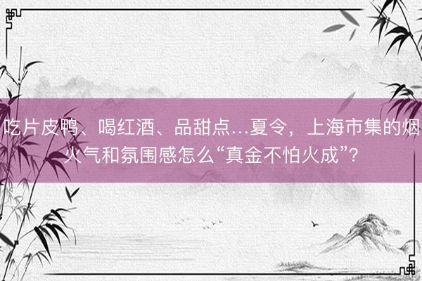吃片皮鸭、喝红酒、品甜点…夏令，上海市集的烟火气和氛围感怎么“真金不怕火成”？