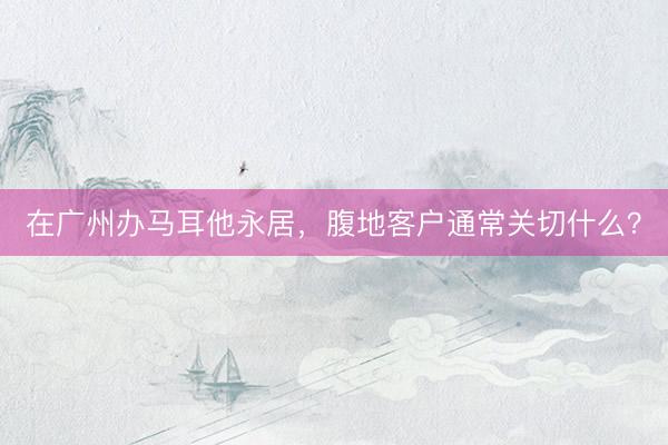在广州办马耳他永居，腹地客户通常关切什么？