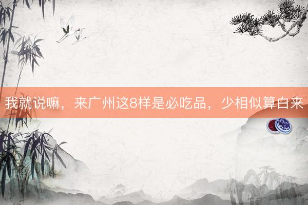 我就说嘛，来广州这8样是必吃品，少相似算白来