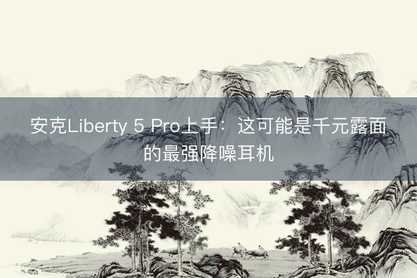 安克Liberty 5 Pro上手：这可能是千元露面的最强降噪耳机