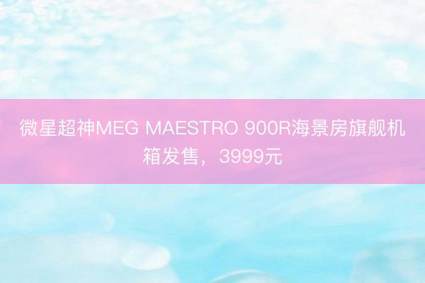 微星超神MEG MAESTRO 900R海景房旗舰机箱发售，3999元