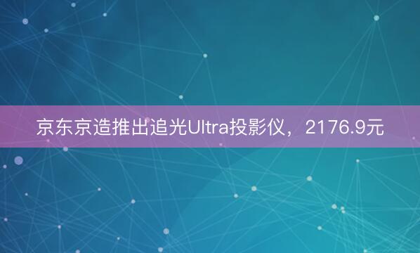 京东京造推出追光Ultra投影仪，2176.9元