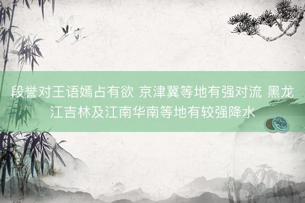 段誉对王语嫣占有欲 京津冀等地有强对流 黑龙江吉林及江南华南等地有较强降水