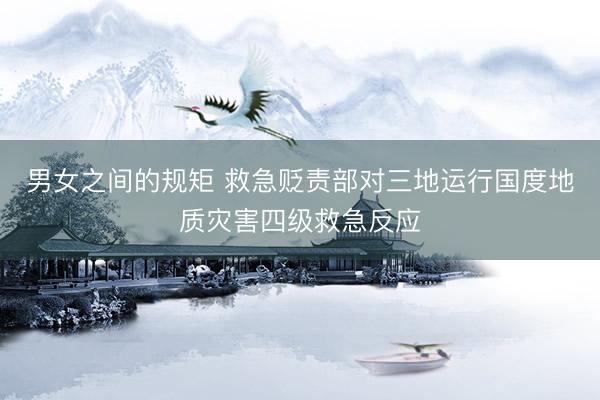 男女之间的规矩 救急贬责部对三地运行国度地质灾害四级救急反应