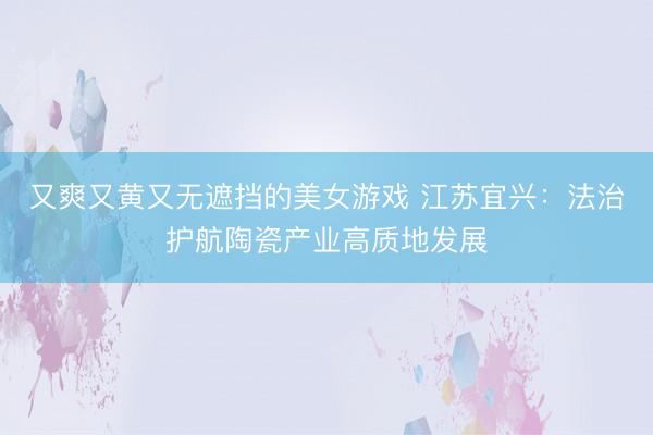 又爽又黄又无遮挡的美女游戏 江苏宜兴：法治护航陶瓷产业高质地发展