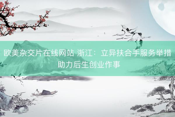 欧美杂交片在线网站 浙江：立异扶合手服务举措 助力后生创业作事