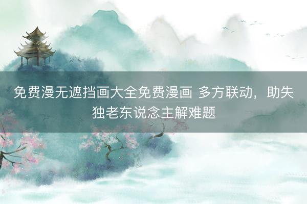 免费漫无遮挡画大全免费漫画 多方联动，助失独老东说念主解难题