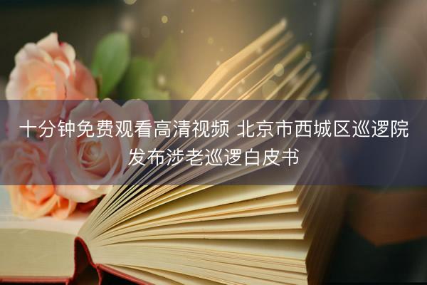 十分钟免费观看高清视频 北京市西城区巡逻院发布涉老巡逻白皮书