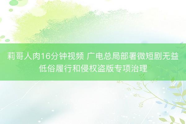 莉哥人肉16分钟视频 广电总局部署微短剧无益低俗履行和侵权盗版专项治理