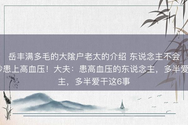 岳丰满多毛的大隂户老太的介绍 东说念主不会莫明其妙患上高血压！大夫：患高血压的东说念主，多半爱干这6事