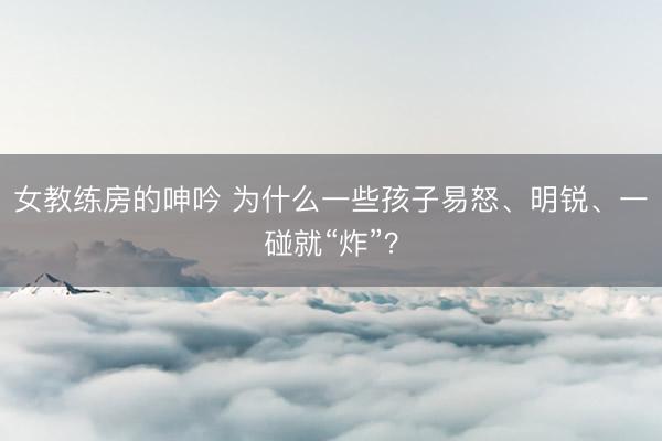 女教练房的呻吟 为什么一些孩子易怒、明锐、一碰就“炸”？