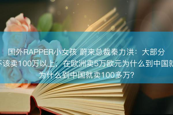 国外RAPPER小女孩 蔚来总裁秦力洪：大部分超豪华车就不该卖100万以上，在欧洲卖5万欧元为什么到中国就卖100多万？