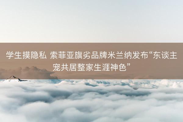 学生摸隐私 索菲亚旗劣品牌米兰纳发布“东谈主宠共居整家生涯神色”